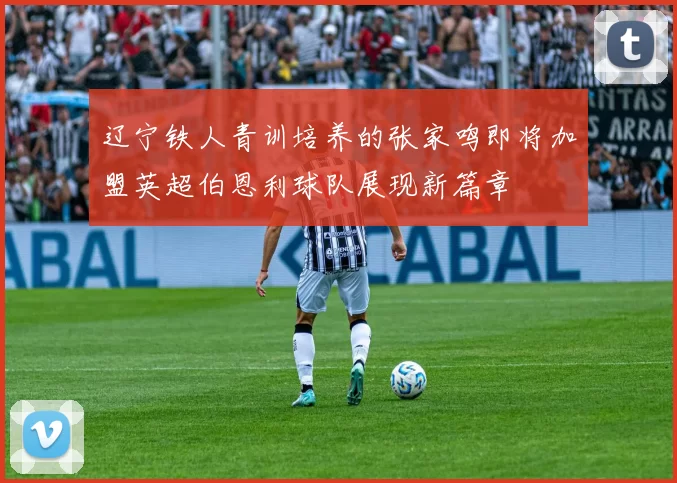 辽宁铁人青训培养的张家鸣即将加盟英超伯恩利球队展现新篇章
