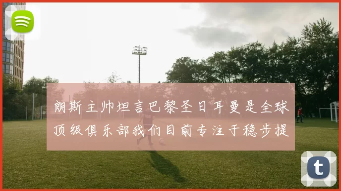 朗斯主帅坦言巴黎圣日耳曼是全球顶级俱乐部我们目前专注于稳步提升表现