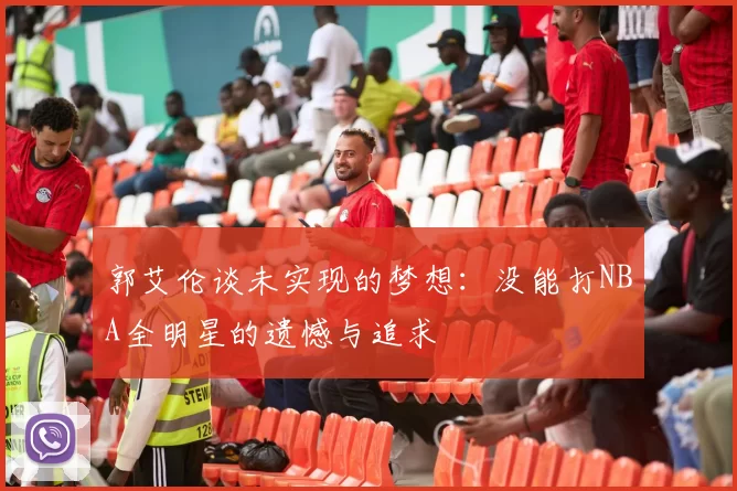 郭艾伦谈未实现的梦想：没能打NBA全明星的遗憾与追求
