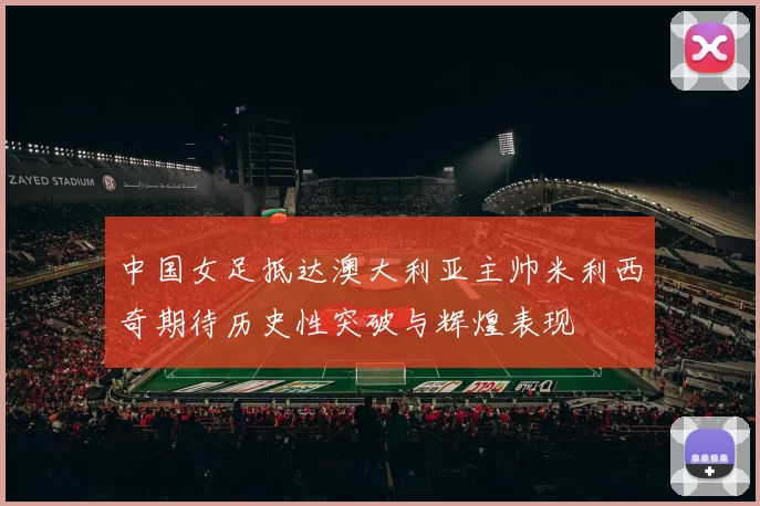 中国女足抵达澳大利亚主帅米利西奇期待历史性突破与辉煌表现
