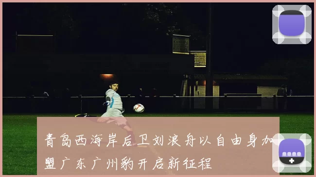 青岛西海岸后卫刘浪舟以自由身加盟广东广州豹开启新征程