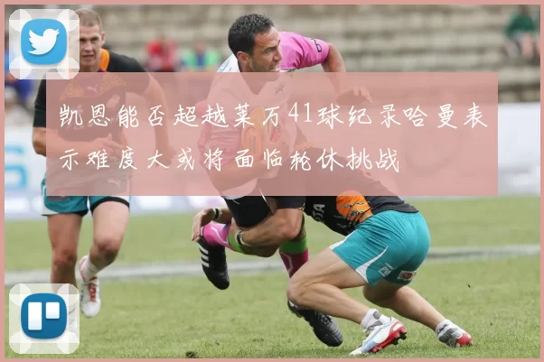 凯恩能否超越莱万41球纪录哈曼表示难度大或将面临轮休挑战