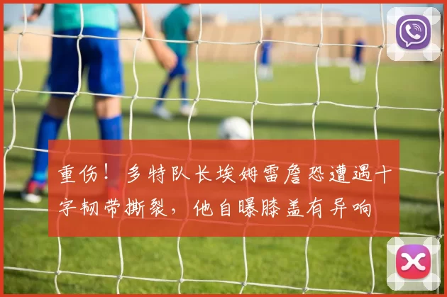 重伤！多特队长埃姆雷詹恐遭遇十字韧带撕裂，他自曝膝盖有异响