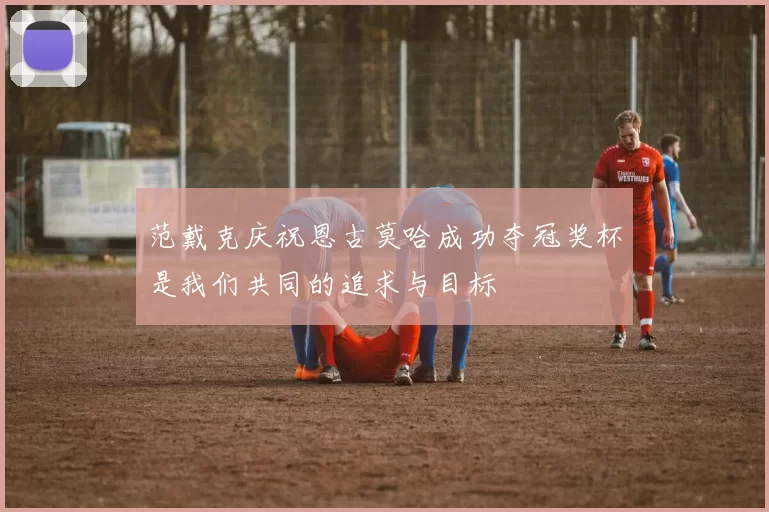 范戴克庆祝恩古莫哈成功夺冠奖杯是我们共同的追求与目标