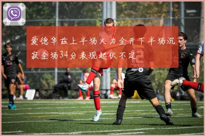 爱德华兹上半场火力全开下半场沉寂全场34分表现起伏不定