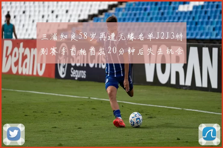 三浦知良58岁再遭无缘名单J2J3特别赛季首轮首发20分钟后失去机会