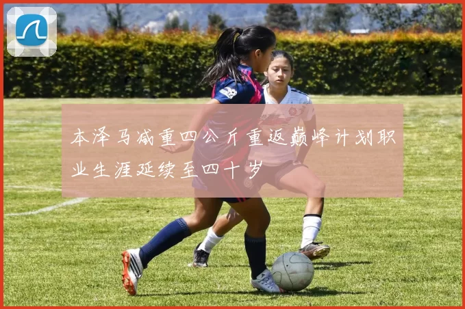 本泽马减重四公斤重返巅峰计划职业生涯延续至四十岁