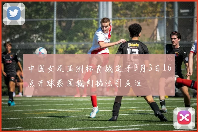中国女足亚洲杯首战定于3月3日16点开球泰国裁判执法引关注