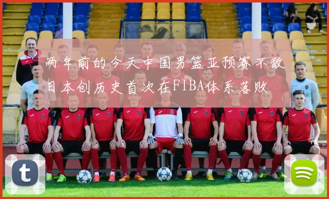 两年前的今天中国男篮亚预赛不敌日本创历史首次在FIBA体系落败
