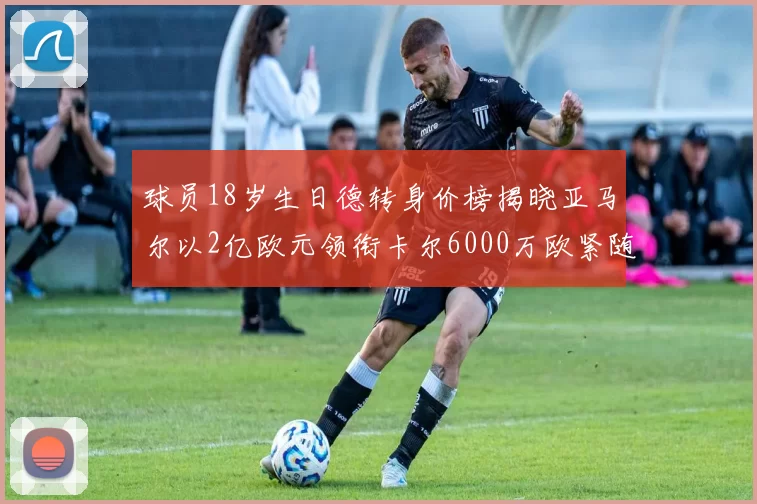 球员18岁生日德转身价榜揭晓亚马尔以2亿欧元领衔卡尔6000万欧紧随其后