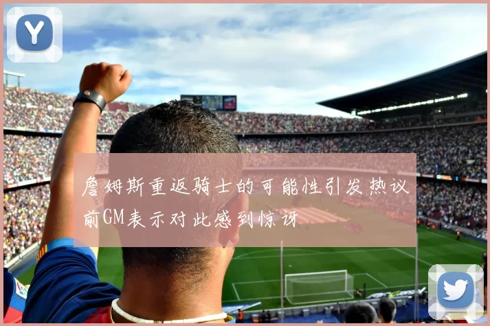 詹姆斯重返骑士的可能性引发热议前GM表示对此感到惊讶