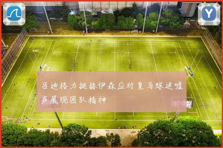 吕迪格力挺赫伊森应对皇马球迷嘘声展现团队精神