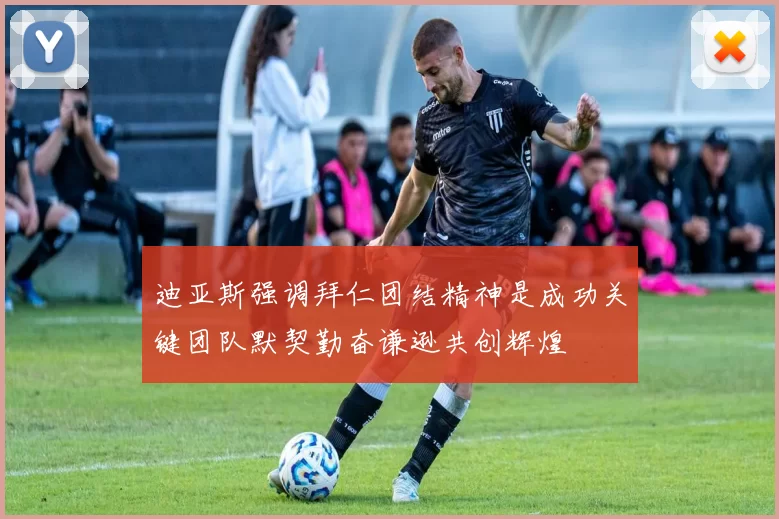 迪亚斯强调拜仁团结精神是成功关键团队默契勤奋谦逊共创辉煌