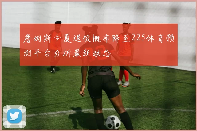 詹姆斯今夏退役概率降至225体育预测平台分析最新动态