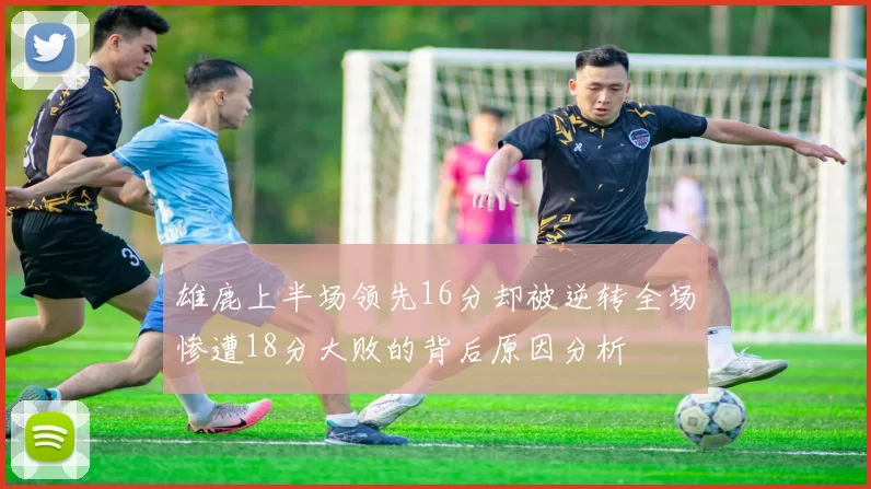雄鹿上半场领先16分却被逆转全场惨遭18分大败的背后原因分析