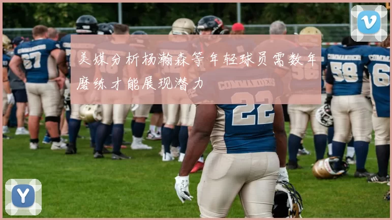 美媒分析杨瀚森等年轻球员需数年磨练才能展现潜力