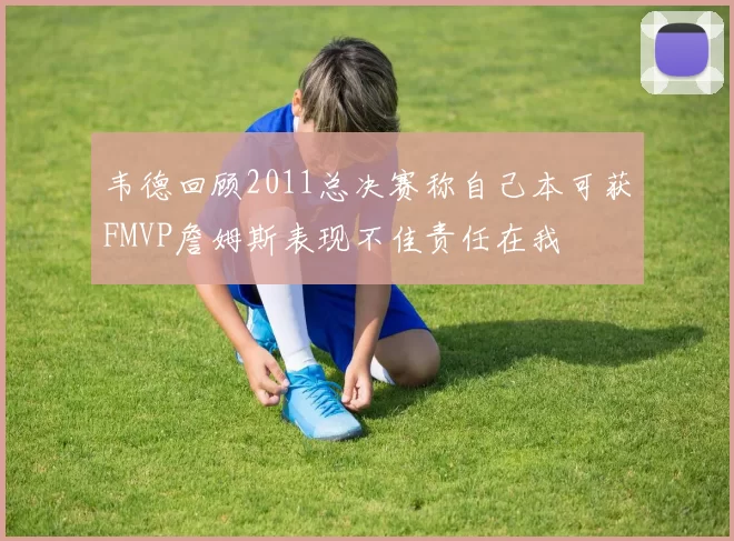 韦德回顾2011总决赛称自己本可获FMVP詹姆斯表现不佳责任在我