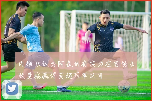 内维尔认为阿森纳有实力在客场击败曼城赢得英超冠军认可