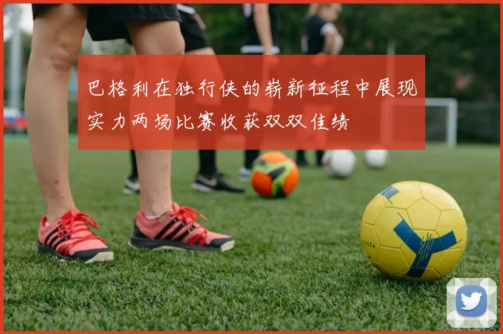 巴格利在独行侠的崭新征程中展现实力两场比赛收获双双佳绩